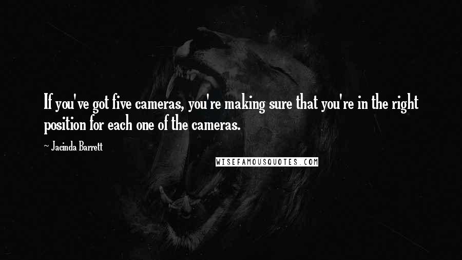 Jacinda Barrett quotes: If you've got five cameras, you're making sure that you're in the right position for each one of the cameras. Jacinda Barrett quotes: If you've got five cameras, you're making sure that you're in the right position for each one of the cameras.