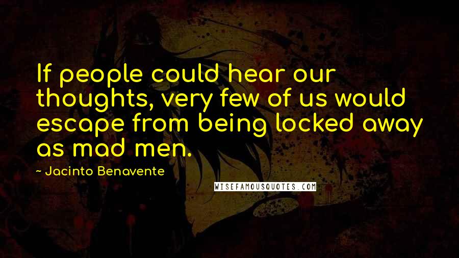 Jacinto Benavente quotes: If people could hear our thoughts, very few of us would escape from being locked away as mad men.