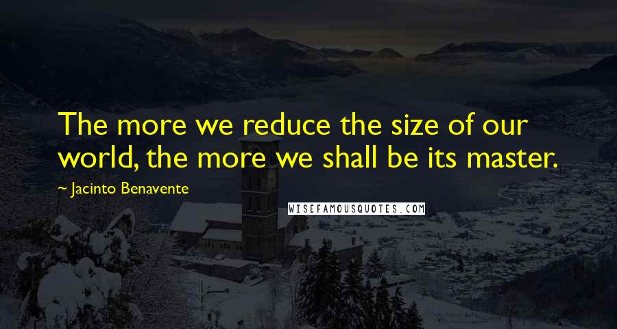 Jacinto Benavente quotes: The more we reduce the size of our world, the more we shall be its master.