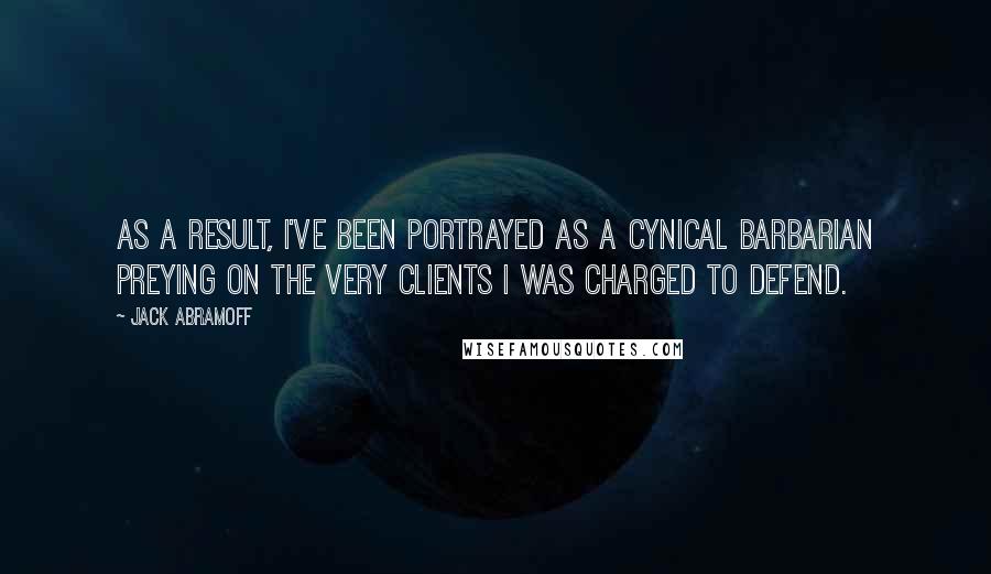 Jack Abramoff quotes: As a result, I've been portrayed as a cynical barbarian preying on the very clients I was charged to defend.