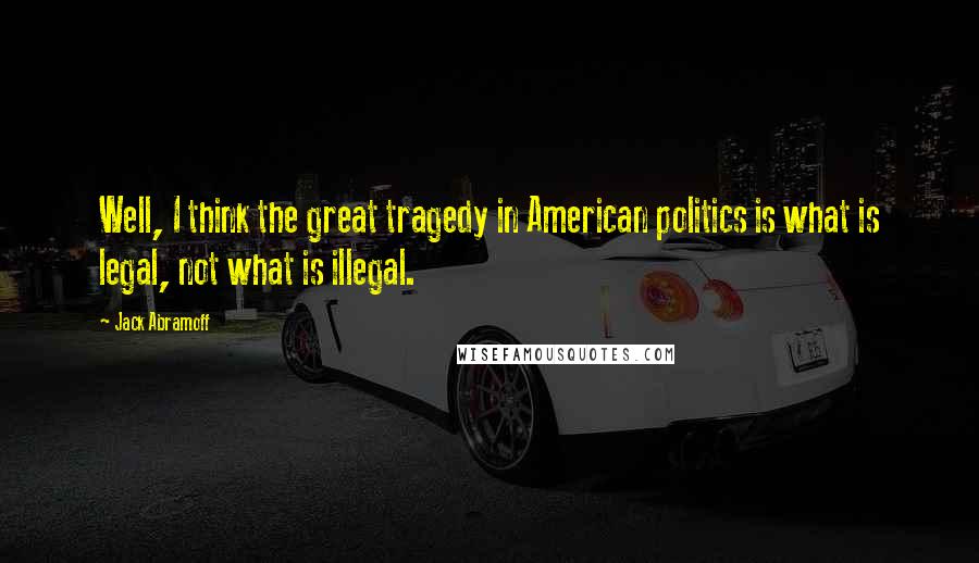 Jack Abramoff quotes: Well, I think the great tragedy in American politics is what is legal, not what is illegal.