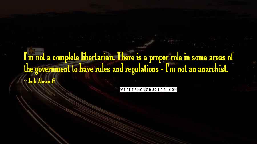 Jack Abramoff quotes: I'm not a complete libertarian. There is a proper role in some areas of the government to have rules and regulations - I'm not an anarchist.