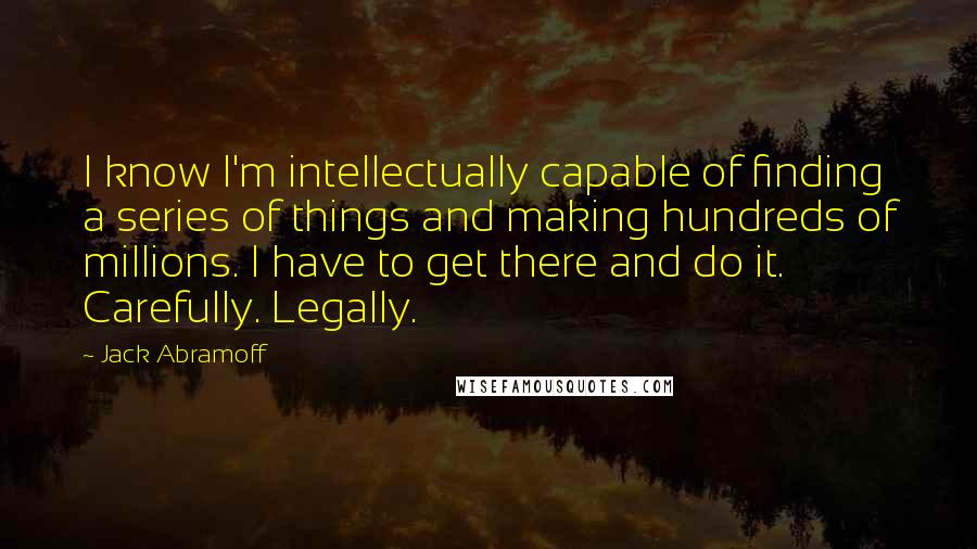 Jack Abramoff quotes: I know I'm intellectually capable of finding a series of things and making hundreds of millions. I have to get there and do it. Carefully. Legally.