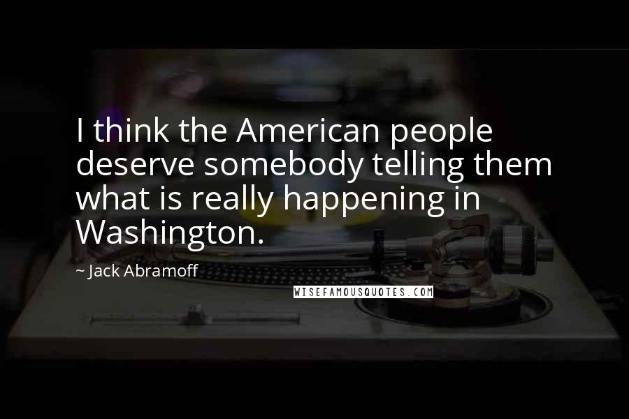 Jack Abramoff quotes: I think the American people deserve somebody telling them what is really happening in Washington.