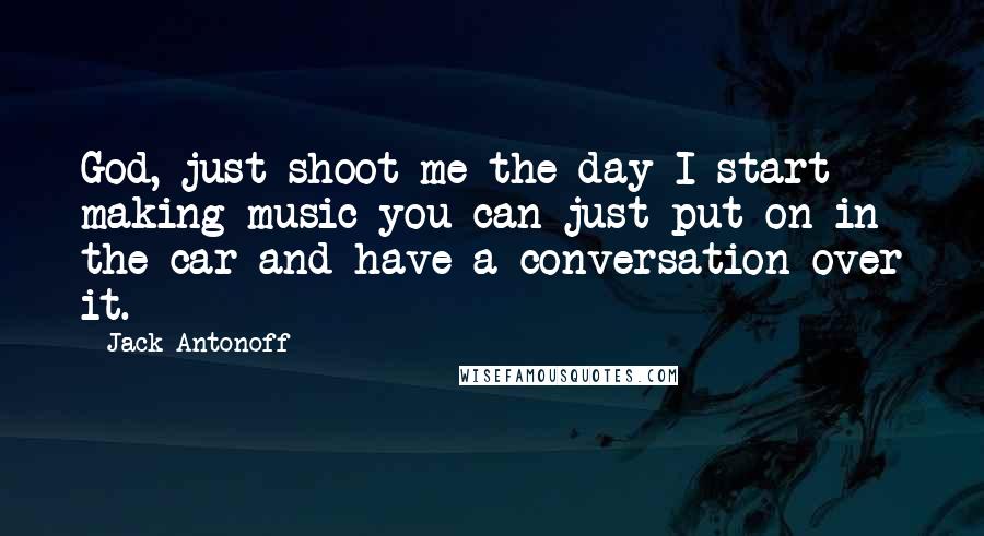 Jack Antonoff quotes: God, just shoot me the day I start making music you can just put on in the car and have a conversation over it. Jack Antonoff quotes: God, just shoot me the day I start making music you can just put on in the car and have a conversation over it.