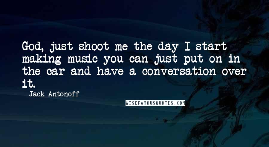 Jack Antonoff quotes: God, just shoot me the day I start making music you can just put on in the car and have a conversation over it.