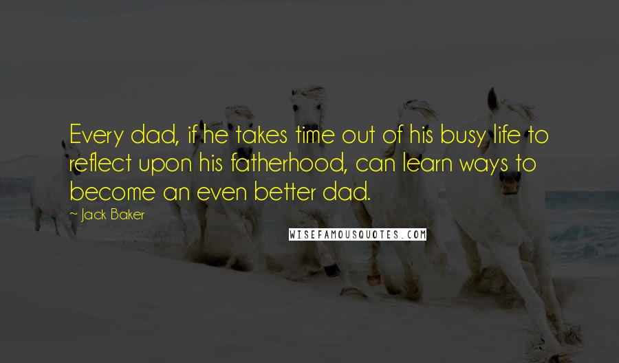 Jack Baker quotes: Every dad, if he takes time out of his busy life to reflect upon his fatherhood, can learn ways to become an even better dad.