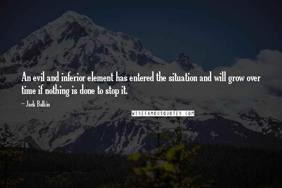 Jack Balkin quotes: An evil and inferior element has entered the situation and will grow over time if nothing is done to stop it. Jack Balkin quotes: An evil and inferior element has entered the situation and will grow over time if nothing is done to stop it.