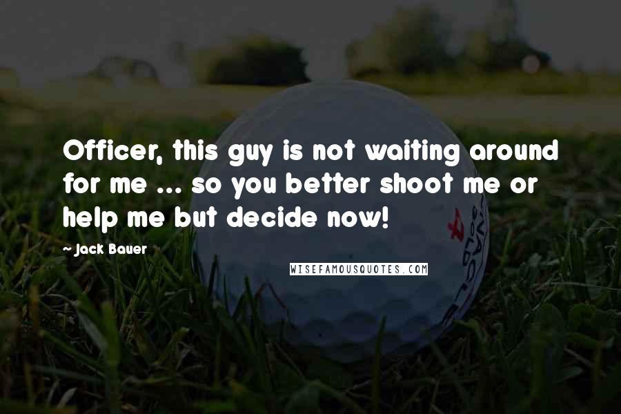 Jack Bauer quotes: Officer, this guy is not waiting around for me ... so you better shoot me or help me but decide now!