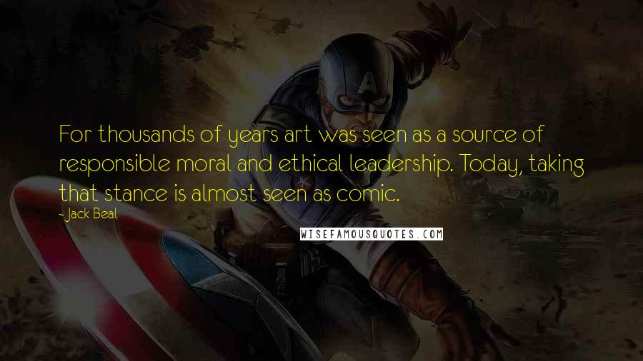 Jack Beal quotes: For thousands of years art was seen as a source of responsible moral and ethical leadership. Today, taking that stance is almost seen as comic.