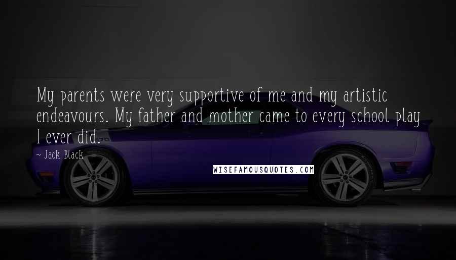 Jack Black quotes: My parents were very supportive of me and my artistic endeavours. My father and mother came to every school play I ever did. Jack Black quotes: My parents were very supportive of me and my artistic endeavours. My father and mother came to every school play I ever did.