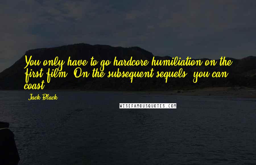 Jack Black quotes: You only have to go hardcore humiliation on the first film. On the subsequent sequels, you can coast. Jack Black quotes: You only have to go hardcore humiliation on the first film. On the subsequent sequels, you can coast.