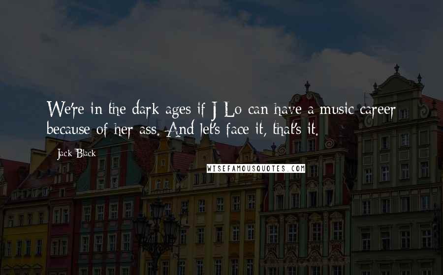 Jack Black quotes: We're in the dark ages if J-Lo can have a music career because of her ass. And let's face it, that's it. Jack Black quotes: We're in the dark ages if J-Lo can have a music career because of her ass. And let's face it, that's it.