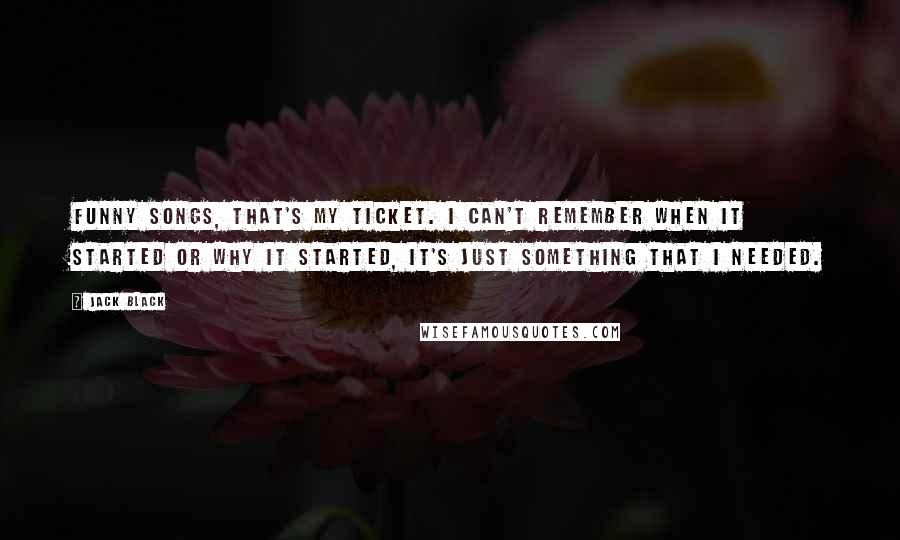 Jack Black quotes: Funny songs, that's my ticket. I can't remember when it started or why it started, it's just something that I NEEDED. Jack Black quotes: Funny songs, that's my ticket. I can't remember when it started or why it started, it's just something that I NEEDED.