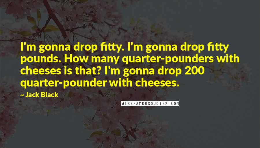 Jack Black quotes: I'm gonna drop fitty. I'm gonna drop fitty pounds. How many quarter-pounders with cheeses is that? I'm gonna drop 200 quarter-pounder with cheeses. Jack Black quotes: I'm gonna drop fitty. I'm gonna drop fitty pounds. How many quarter-pounders with cheeses is that? I'm gonna drop 200 quarter-pounder with cheeses.