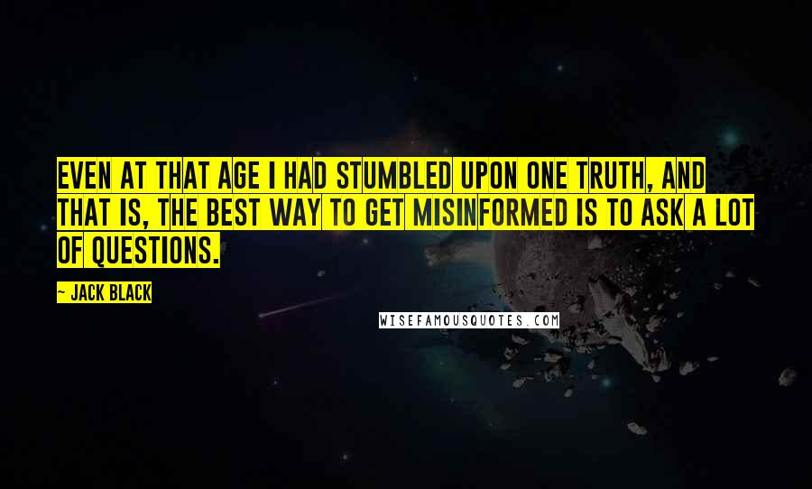 Jack Black quotes: Even at that age I had stumbled upon one truth, and that is, the best way to get misinformed is to ask a lot of questions. Jack Black quotes: Even at that age I had stumbled upon one truth, and that is, the best way to get misinformed is to ask a lot of questions.