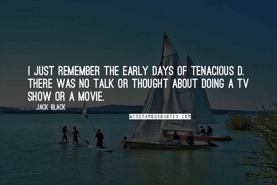 Jack Black quotes: I just remember the early days of Tenacious D. There was no talk or thought about doing a TV show or a movie. Jack Black quotes: I just remember the early days of Tenacious D. There was no talk or thought about doing a TV show or a movie.