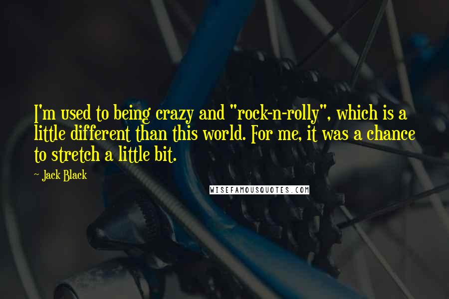Jack Black quotes: I'm used to being crazy and "rock-n-rolly", which is a little different than this world. For me, it was a chance to stretch a little bit. Jack Black quotes: I'm used to being crazy and "rock-n-rolly", which is a little different than this world. For me, it was a chance to stretch a little bit.