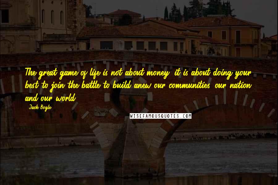 Jack Bogle quotes: The great game of life is not about money; it is about doing your best to join the battle to build anew our communities, our nation, and our world.