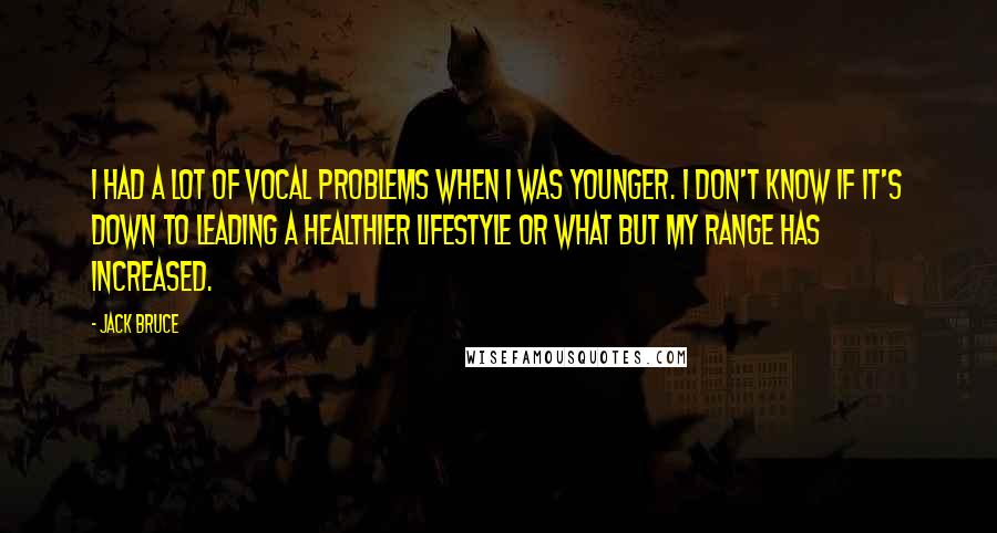 Jack Bruce quotes: I had a lot of vocal problems when I was younger. I don't know if it's down to leading a healthier lifestyle or what but my range has increased.