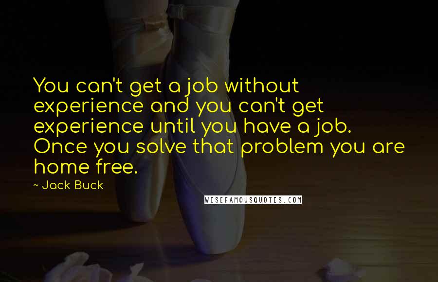 Jack Buck quotes: You can't get a job without experience and you can't get experience until you have a job. Once you solve that problem you are home free. Jack Buck quotes: You can't get a job without experience and you can't get experience until you have a job. Once you solve that problem you are home free.