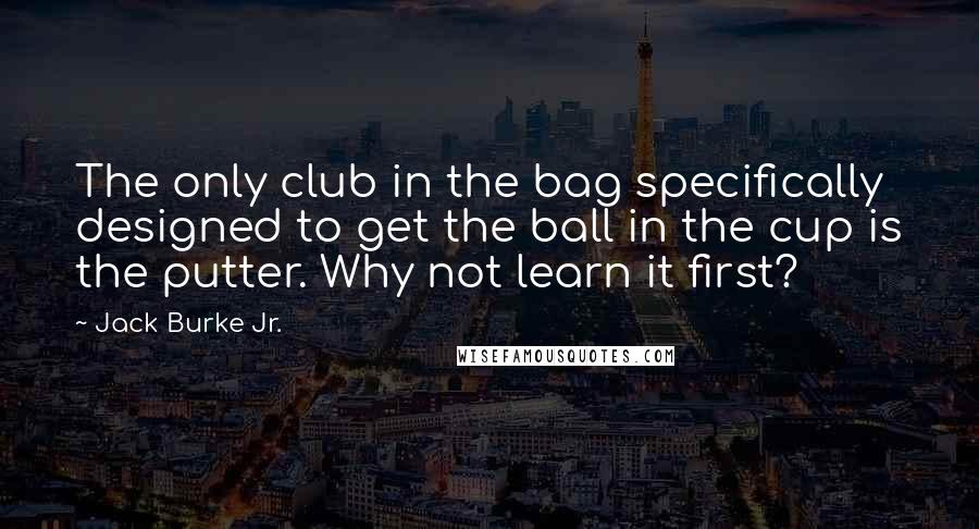 Jack Burke Jr. quotes: The only club in the bag specifically designed to get the ball in the cup is the putter. Why not learn it first?