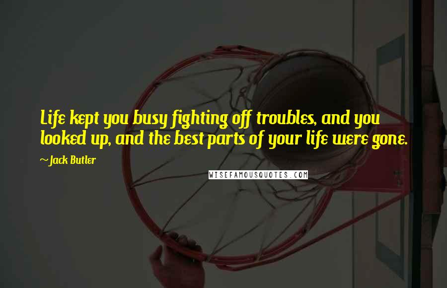 Jack Butler quotes: Life kept you busy fighting off troubles, and you looked up, and the best parts of your life were gone.