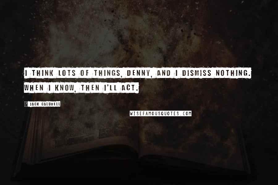 Jack Caldwell quotes: I think lots of things, Denny, and I dismiss nothing. When I know, then I'll act.