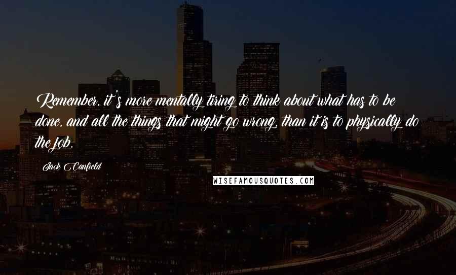 Jack Canfield quotes: Remember, it's more mentally tiring to think about what has to be done, and all the things that might go wrong, than it is to physically do the job.