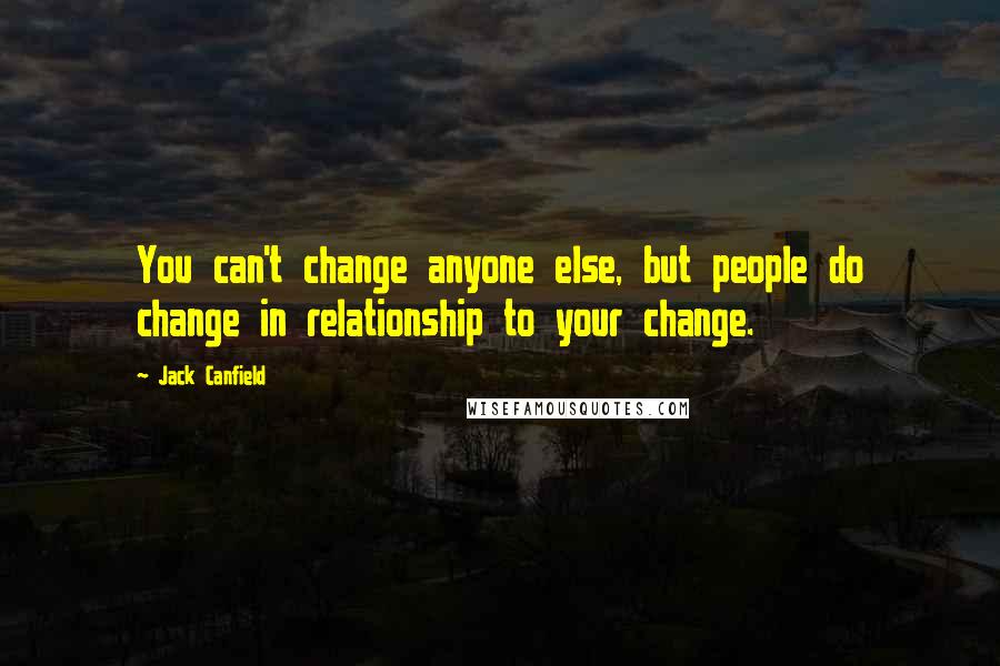 Jack Canfield quotes: You can't change anyone else, but people do change in relationship to your change.