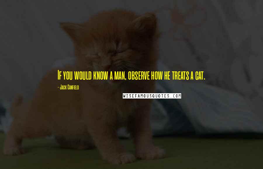 Jack Canfield quotes: If you would know a man, observe how he treats a cat.