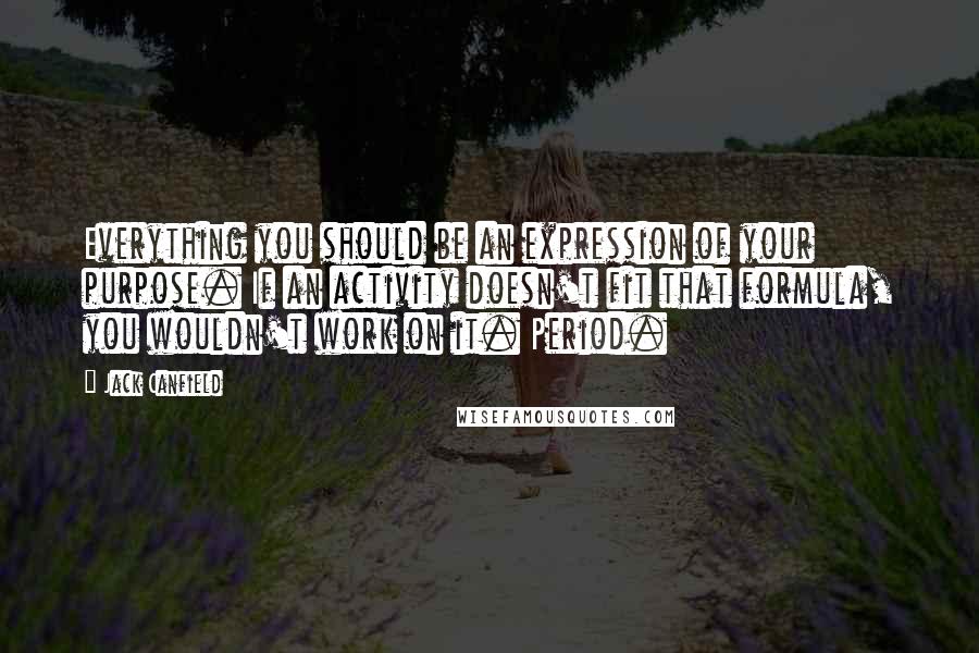 Jack Canfield quotes: Everything you should be an expression of your purpose. If an activity doesn't fit that formula, you wouldn't work on it. Period.