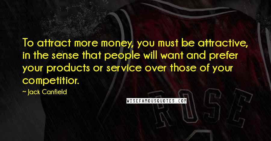 Jack Canfield quotes: To attract more money, you must be attractive, in the sense that people will want and prefer your products or service over those of your competitior.