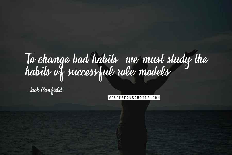 Jack Canfield quotes: To change bad habits, we must study the habits of successful role models.