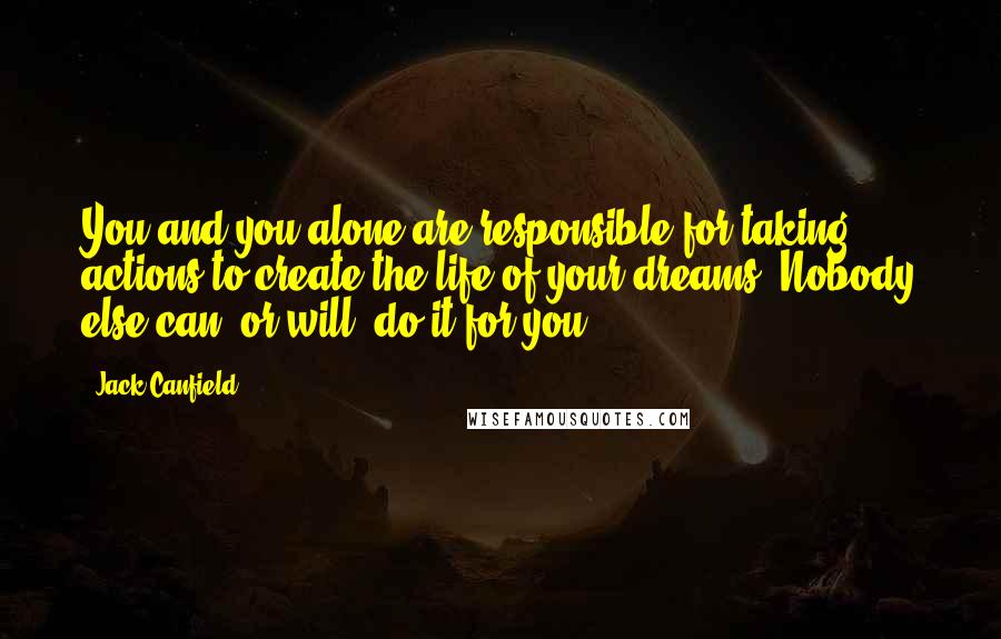 Jack Canfield quotes: You and you alone are responsible for taking actions to create the life of your dreams. Nobody else can (or will) do it for you.