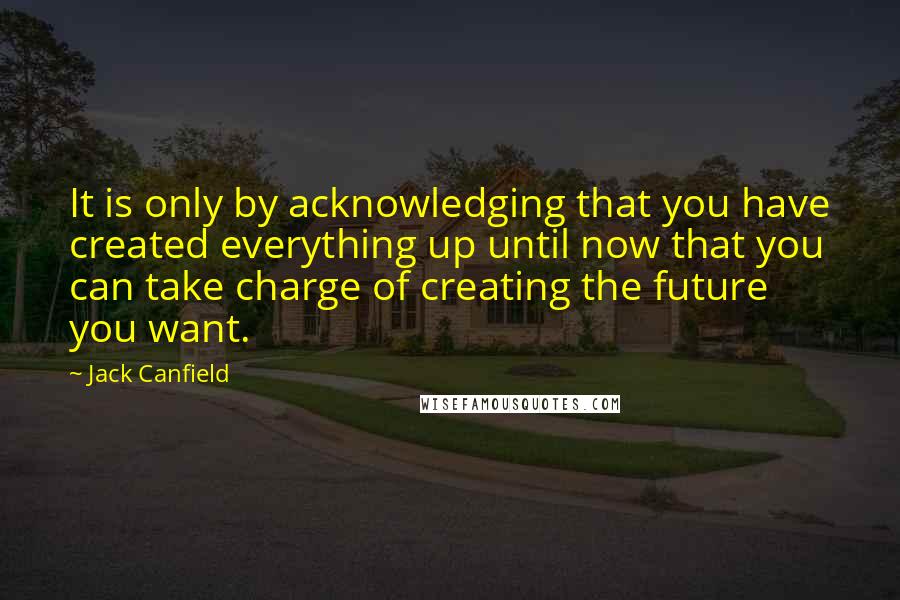 Jack Canfield quotes: It is only by acknowledging that you have created everything up until now that you can take charge of creating the future you want.