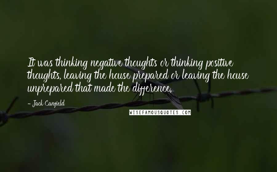 Jack Canfield quotes: It was thinking negative thoughts or thinking positive thoughts, leaving the house prepared or leaving the house unprepared that made the difference.