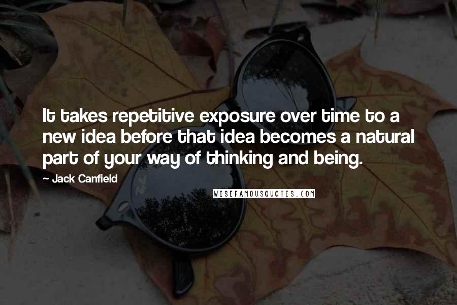 Jack Canfield quotes: It takes repetitive exposure over time to a new idea before that idea becomes a natural part of your way of thinking and being.