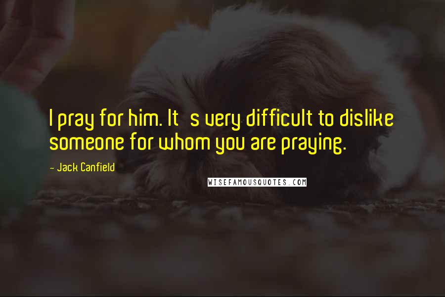 Jack Canfield quotes: I pray for him. It's very difficult to dislike someone for whom you are praying.