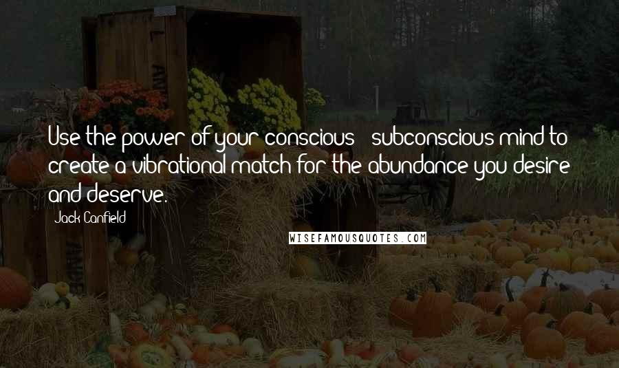 Jack Canfield quotes: Use the power of your conscious & subconscious mind to create a vibrational match for the abundance you desire and deserve.
