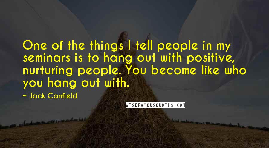 Jack Canfield quotes: One of the things I tell people in my seminars is to hang out with positive, nurturing people. You become like who you hang out with.