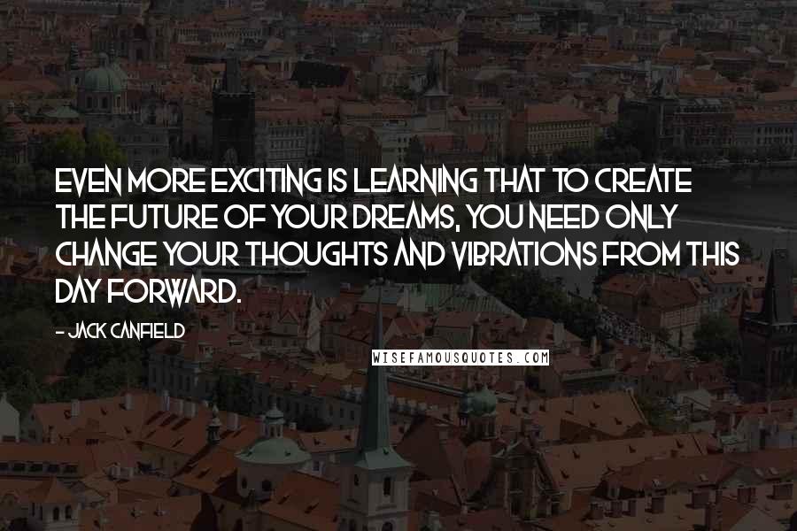 Jack Canfield quotes: Even more exciting is learning that to create the future of your dreams, you need only change your thoughts and vibrations from this day forward.