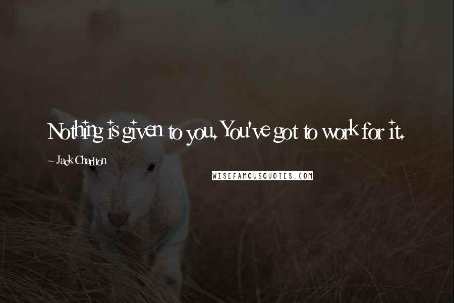 Jack Charlton quotes: Nothing is given to you. You've got to work for it.