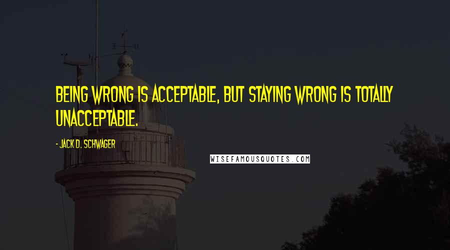 Jack D. Schwager quotes: Being wrong is acceptable, but staying wrong is totally unacceptable.