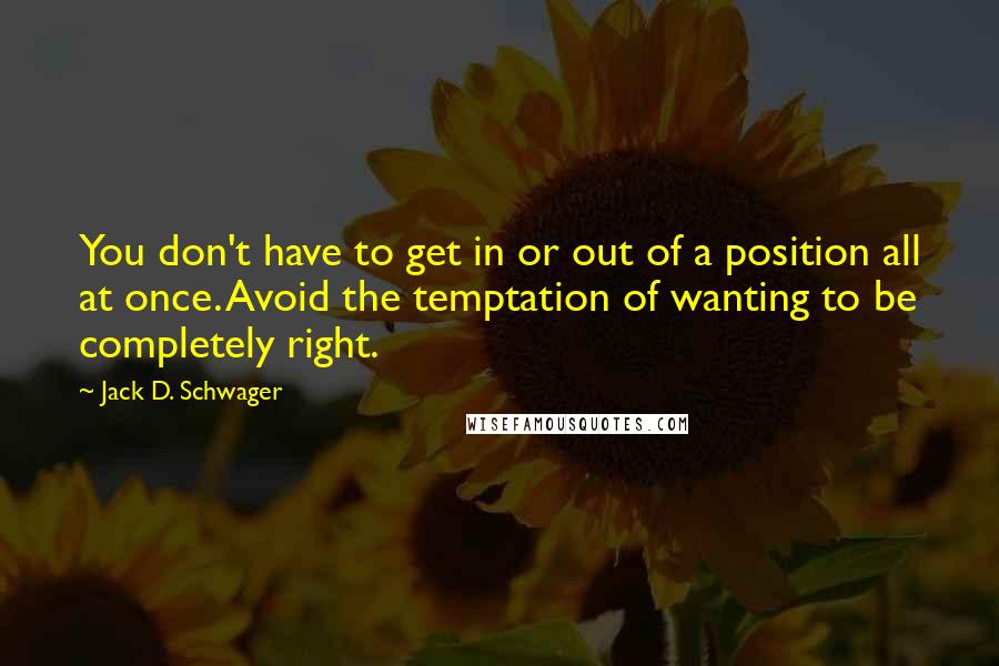 Jack D. Schwager quotes: You don't have to get in or out of a position all at once. Avoid the temptation of wanting to be completely right.