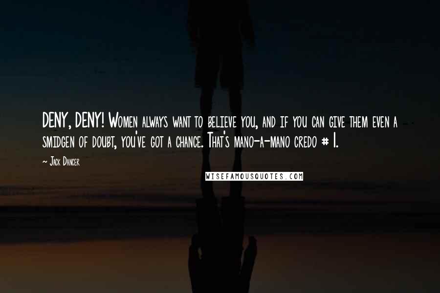 Jack Dancer quotes: DENY, DENY! Women always want to believe you, and if you can give them even a smidgen of doubt, you've got a chance. That's mano-a-mano credo # 1.