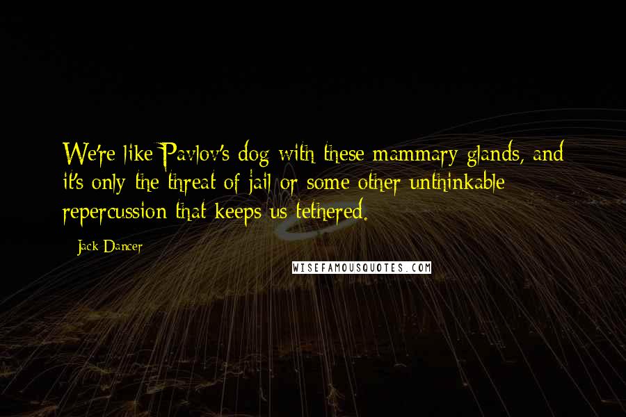 Jack Dancer quotes: We're like Pavlov's dog with these mammary glands, and it's only the threat of jail or some other unthinkable repercussion that keeps us tethered.