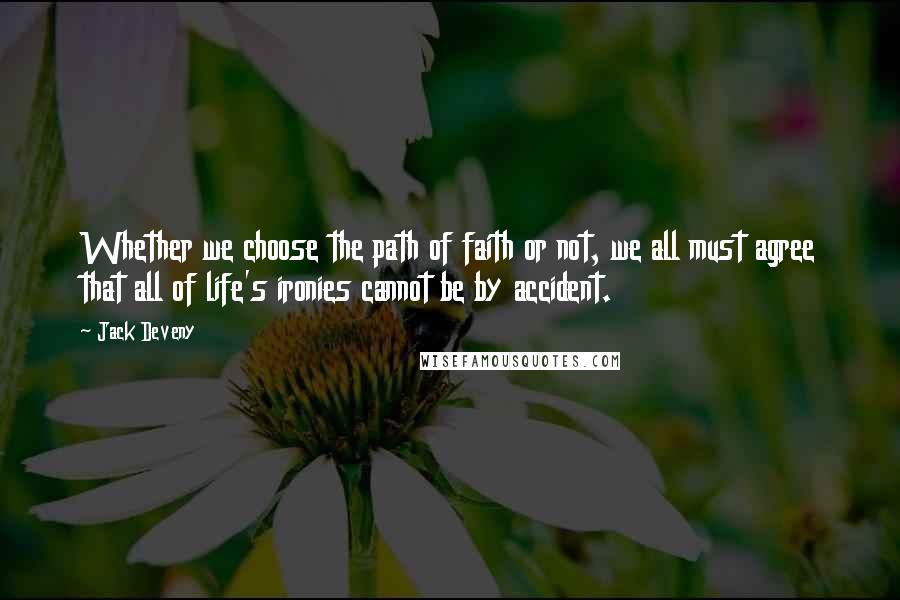 Jack Deveny quotes: Whether we choose the path of faith or not, we all must agree that all of life's ironies cannot be by accident. Jack Deveny quotes: Whether we choose the path of faith or not, we all must agree that all of life's ironies cannot be by accident.