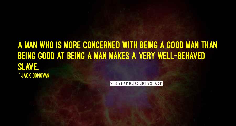 Jack Donovan quotes: A man who is more concerned with being a good man than being good at being a man makes a very well-behaved slave. Jack Donovan quotes: A man who is more concerned with being a good man than being good at being a man makes a very well-behaved slave.