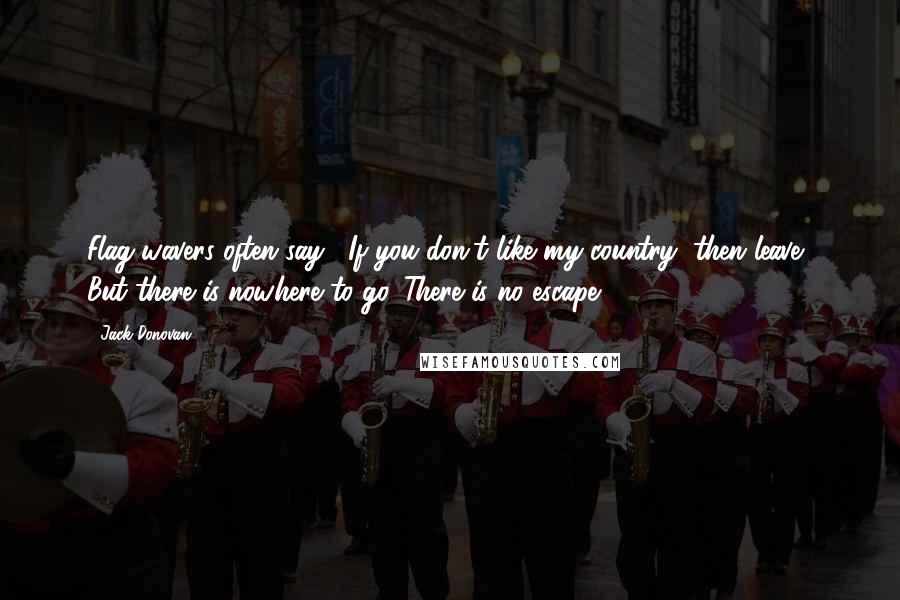 Jack Donovan quotes: Flag-wavers often say, "If you don't like my country, then leave." But there is nowhere to go. There is no escape. Jack Donovan quotes: Flag-wavers often say, "If you don't like my country, then leave." But there is nowhere to go. There is no escape.